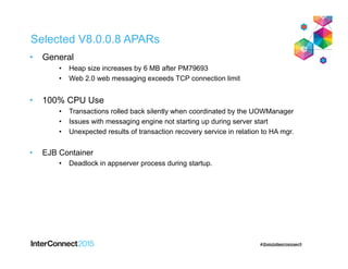 Selected V8.0.0.8 APARs
• General
• Heap size increases by 6 MB after PM79693
• Web 2.0 web messaging exceeds TCP connection limit
• 100% CPU Use
• Transactions rolled back silently when coordinated by the UOWManager
• Issues with messaging engine not starting up during server start
• Unexpected results of transaction recovery service in relation to HA mgr.
• EJB Container
• Deadlock in appserver process during startup.
 