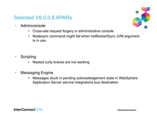 Selected V8.0.0.8 APARs
• Adminconsole
• Cross-site request forgery in administrative console
• Nodesync command might fail when hotRestartSync JVM argument
is in use
• Scripting
• Nested curly braces are not working
• Messaging Engine
• Messages stuck in pending acknowledgement state in WebSphere
Application Server service integrations bus destination
 