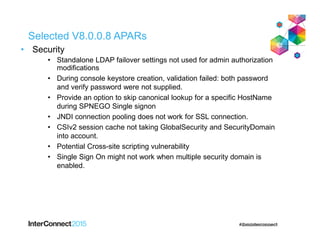 Selected V8.0.0.8 APARs
• Security
• Standalone LDAP failover settings not used for admin authorization
modifications
• During console keystore creation, validation failed: both password
and verify password were not supplied.
• Provide an option to skip canonical lookup for a specific HostName
during SPNEGO Single signon
• JNDI connection pooling does not work for SSL connection.
• CSIv2 session cache not taking GlobalSecurity and SecurityDomain
into account.
• Potential Cross-site scripting vulnerability
• Single Sign On might not work when multiple security domain is
enabled.
 