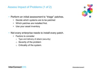 Assess Impact of Problems (1 of 2)
• Perform an initial assessment to “triage” patches.
• Decide which systems are to be patched
• Which patches are installed first.
• Use your asset inventory
• Not every enterprise needs to install every patch.
• Factors to consider
o Type and delivery of attack (security)
o Severity of the problem
o Criticality of the system.
 