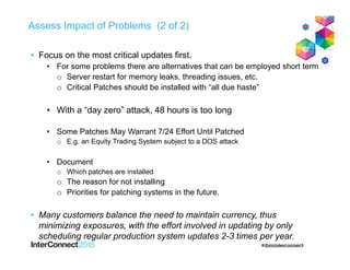 Assess Impact of Problems (2 of 2)
• Focus on the most critical updates first.
• For some problems there are alternatives that can be employed short term
o Server restart for memory leaks, threading issues, etc.
o Critical Patches should be installed with “all due haste”
• With a “day zero” attack, 48 hours is too long
• Some Patches May Warrant 7/24 Effort Until Patched
o E.g. an Equity Trading System subject to a DOS attack
• Document
o Which patches are installed
o The reason for not installing
o Priorities for patching systems in the future.
• Many customers balance the need to maintain currency, thus
minimizing exposures, with the effort involved in updating by only
scheduling regular production system updates 2-3 times per year.
 