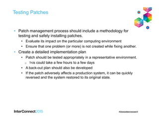 Testing Patches
• Patch management process should include a methodology for
testing and safely installing patches.
• Evaluate its impact on the particular computing environment
• Ensure that one problem (or more) is not created while fixing another.
• Create a detailed implementation plan
• Patch should be tested appropriately in a representative environment.
o This could take a few hours to a few days
• A back-out plan should also be developed
• If the patch adversely affects a production system, it can be quickly
reversed and the system restored to its original state.
 