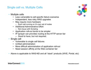 Single cell vs. Multiple Cells
• Multiple cells
• Less vulnerable to cell specific failure scenarios
• Independent, less risky WAS upgrades
• May require more hardware
o Each cell running on it’s own set of nodes
• Additional Administrative Effort
o Non-Issue with Scripting
• Application roll-out tends to be simpler
• IP sprayer can provides routing at the HTTP server tier
o Good to have, but not required.
• Single cell
• Vulnerable to single cell failures
• Unified administration
• More difficult administration of application roll-out
• Need session affinity at the Web container tier
• Above is applicable to WAS-ND and all “stack” products (WVE, Portal, etc)
 