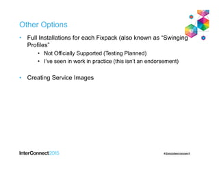 Other Options
• Full Installations for each Fixpack (also known as “Swinging
Profiles”
• Not Officially Supported (Testing Planned)
• I’ve seen in work in practice (this isn’t an endorsement)
• Creating Service Images
 