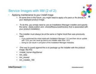 Service Images with IIM (2 of 2)
• Applying maintenance to your install image
• At some time in the future, you might need to apply a fix pack or ifix directly to
your deployed product image.
• To do this, you simply need to use an Installation Manager installer and specify
the same –dataLocation and –sharedResourcesDirectory that is associated with
your product installation.
• The installer must always be at the same or higher level than was previously
used.
o If you performed the initial install with Installation Manager 1.5.3 and then did an update
with 1.6.0, you can never go back to an installer older than 1.6.0.
o Doing so can result in corruption of the Installation Manager metadata.
• One way to guard against this is to package up the installer with the product
image, like this:
• <install_home>/AppServer
• /iim_data
• /iim_shared
• /iim_installer_160
 