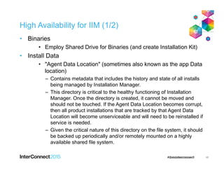 High Availability for IIM (1/2)
• Binaries
• Employ Shared Drive for Binaries (and create Installation Kit)
• Install Data
• "Agent Data Location" (sometimes also known as the app Data
location)
– Contains metadata that includes the history and state of all installs
being managed by Installation Manager.
– This directory is critical to the healthy functioning of Installation
Manager. Once the directory is created, it cannot be moved and
should not be touched. If the Agent Data Location becomes corrupt,
then all product installations that are tracked by that Agent Data
Location will become unserviceable and will need to be reinstalled if
service is needed.
– Given the critical nature of this directory on the file system, it should
be backed up periodically and/or remotely mounted on a highly
available shared file system.
46
 