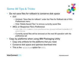 Some IM Tips & Tricks
• Do not save files for rollback to conserve disk space
• GUI
– Uncheck “Save files for rollback” under the Files for Rollback tab of IM’s
Preferences menu
– Click “Delete Saved Files” to remove currently saved files
• IMCL or Response File’s Preference
– com.ibm.cic.common.core.preferences.preserveDownloadedArtif
acts=false
– Currently saved files will be removed on the next IM operation with the
preference set
• Copy by platforms when using IBM Packaging Utility
• Copy only artifacts for the platforms that you need
• Conserve disk space and optimize download time
• This is the -platform option for PUCL
 