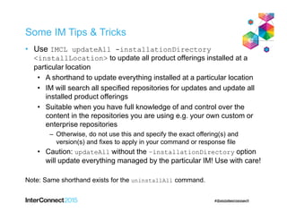 Some IM Tips & Tricks
• Use IMCL updateAll -installationDirectory
<installLocation> to update all product offerings installed at a
particular location
• A shorthand to update everything installed at a particular location
• IM will search all specified repositories for updates and update all
installed product offerings
• Suitable when you have full knowledge of and control over the
content in the repositories you are using e.g. your own custom or
enterprise repositories
– Otherwise, do not use this and specify the exact offering(s) and
version(s) and fixes to apply in your command or response file
• Caution: updateAll without the –installationDirectory option
will update everything managed by the particular IM! Use with care!
Note: Same shorthand exists for the uninstallAll command.
 