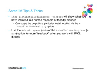 Some IM Tips & Tricks
• imcl listInstalledPackages –verbose will show what you
have installed in a human readable or friendly manner
• Can scope the output to a particular install location via the -
installationDirectory option
• Use the -showProgress (-sP) or the –showVerboseProgress (-
sVP) option for more “feedback” when you work with IMCL
directly
 