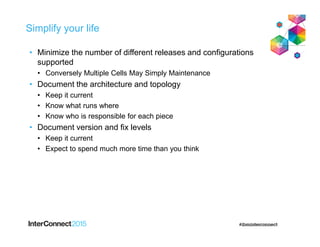 Simplify your life
• Minimize the number of different releases and configurations
supported
• Conversely Multiple Cells May Simply Maintenance
• Document the architecture and topology
• Keep it current
• Know what runs where
• Know who is responsible for each piece
• Document version and fix levels
• Keep it current
• Expect to spend much more time than you think
 