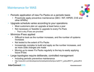 Maintenance for WAS
• Periodic application of new Fix Packs on a periodic basis
• Proactively apply preventive maintenance (SEC / INT, HIPER, CVE and
other APARs)
• Upgrade schedule varies according to your operations
• Most customers plan an upgrade at least twice a year
• Not necessary or feasible to upgrade to every Fix Pack
– That is why iFixes are provided
• Minimize iFixes applied
• Difficult to track as the number increases, and the number of systems
increases
• Not tested to the extent of Fix Packs
• Increasingly complex to build and apply as the number increases, and
as more code changes are made
• Moving up to newer Fix Packs regularly is the key to easily applying
future iFixes
• Large topologies require deliberate, controlled management
• Including periodic preventive maintenance
• http://www.ibm.com/developerworks/websphere/techjournal/0711_polozoff/0711_polozoff.ht
ml
 