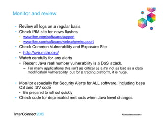 Monitor and review
• Review all logs on a regular basis
• Check IBM site for news flashes
• www.ibm.com/software/support
• www.ibm.com/software/websphere/support
• Check Common Vulnerability and Exposure Site
• http://cve.mitre.org/
• Watch carefully for any alerts
• Recent Java real number vulnerability is a DoS attack.
– For many applications this isn’t as critical as a it's not as bad as a data
modification vulnerability, but for a trading platform, it is huge.
• Monitor especially for Security Alerts for ALL software, including base
OS and ISV code
• Be prepared to roll out quickly
• Check code for deprecated methods when Java level changes
 