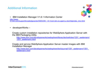 Additional Information
• IBM Installation Manager V1.8.1 Information Center
http://www-
01.ibm.com/support/knowledgecenter/SSDV2W_1.8.1/com.ibm.cic.agent.ui.doc/helpindex_imic.html
• developerWorks –
Create custom installation repositories for WebSphere Application Server with
the IBM Packaging Utility
http://www.ibm.com/developerworks/websphere/library/techarticles/1201_seelemann/
1201_seelemann.html
Create and service WebSphere Application Server master images with IBM
Installation Manager
http://www.ibm.com/developerworks/websphere/techjournal/1301_seelemann/1301_
seelemann.html
 