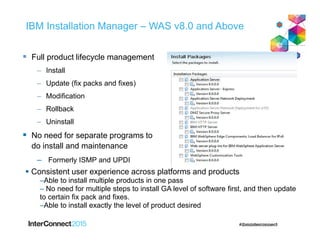 IBM Installation Manager – WAS v8.0 and Above
 Full product lifecycle management
– Install
– Update (fix packs and fixes)
– Modification
– Rollback
– Uninstall
 No need for separate programs to
do install and maintenance
– Formerly ISMP and UPDI
 Consistent user experience across platforms and products
–Able to install multiple products in one pass
– No need for multiple steps to install GA level of software first, and then update
to certain fix pack and fixes.
–Able to install exactly the level of product desired
 