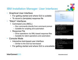 IBM Installation Manager: User Interfaces
• Graphical User Interface
• For getting started and where GUI is suitable
• To record a (template) response file
• “Silent” Interfaces
• Command Line (IMCL)
– Run commands directly from command prompt
– Suitable for scripting and automation
• Response File
– Drive operations via XML-based response files
– Suitable for silent operations and automation
• Console Mode
• Interactive text-based user interface
– Similar to the GUI but text-based
• For getting started and where GUI is unavailable
 