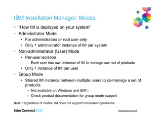 IBM Installation Manager: Modes
• “How IM is deployed on your system”
• Administrator Mode
• For administrators or root user only
• Only 1 administrator instance of IM per system
• Non-administrator (User) Mode
• Per-user isolation
– Each user has own instance of IM to manage own set of products
• Only 1 instance of IM per user
• Group Mode
• Shared IM instance between multiple users to co-manage a set of
products
– Not available on Windows and IBM i
– Check product documentation for group mode support
Note: Regardless of modes, IM does not support concurrent operations.
 