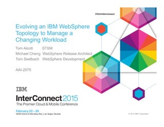 © 2015 IBM Corporation
Evolving an IBM WebSphere
Topology to Manage a
Changing Workload
Tom Alcott STSM
Michael Cheng WebSphere Release Architect
Tom Seelbach WebSphere Development
AAI-2075
 