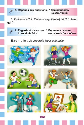 102
2.	 Réponds aux questions. /	 Дай відповідь
			 на запитання.
1. Qui est-ce ? 2. Qu’est-ce qu’il (elle) fait ? 3. Avec
qui ?
3.	 Regarde et dis ce que /	 Подивись і скажи,
		 tu voudrais faire. 	 що ти хотів би зробити.
E x e m p l e  : Je voudrais jouer à la balle.
 