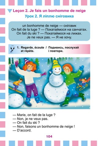 104
Leçon 2. Je fais un bonhomme de neige
Урок 2. Я ліплю сніговика
un bonhomme de neige — сніговик
On fait de la luge ? — Покатаймося на санчатах.
On fait du ski ? — Покатаймося на лижах.
Je ne veux pas. — Я не хочу.
1.	 Regarde, écoute /	 Подивись, послухай
		 et répète. 	 і повтори.
— Marie, on fait de la luge ?
— Non, je ne veux pas.
— On fait du ski ?
— Non, faisons un bonhomme de neige !
— D’accord.
 