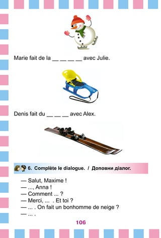 106
Marie fait de la __ __ __ __ avec Julie.
Denis fait du __ __ __ avec Alex.
6.	 Complète le dialogue. / Доповни діалог.
— Salut, Maxime !
— ..., Anna !
— Comment ... ?
— Merci, ... . Et toi ?
— ... . On fait un bonhomme de neige ?
— ... .
 