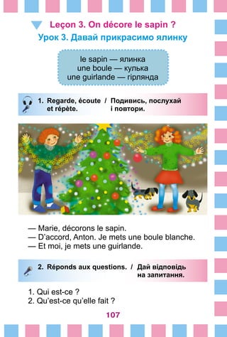 107
Leçon 3. On décore le sapin ?
Урок 3. Давай прикрасимо ялинку
le sapin — ялинка
une boule — кулька
une guirlande — гірлянда
1.	 Regarde, écoute /	 Подивись, послухай
		 et répète. 	 і повтори.
— Marie, décorons le sapin.
— D’accord, Anton. Je mets une boule blanche.
— Et moi, je mets une guirlande.
2.	 Réponds aux questions. /	 Дай відповідь
			 на запитання.
1. Qui est-ce ?
2. Qu’est-ce qu’elle fait ?
 