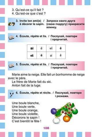 108
3. Qu’est-ce qu’il fait ?
4. Qu’est-ce que c’est ?
3.	 Invite ton ami(e) /	 Запроси свого друга
		 à décorer le sapin.	 (свою подругу) прикрасити
			 ялинку.
4.	 Écoute, répète et lis. /	 Послухай, повтори
			 і прорчитай.
ai ê ei è
ei è ai ê
5.	 Écoute, répète et lis. /	 Послухай, повтори
			 і прорчитай.
Marie aime la neige. Elle fait un bonhomme de neige
avec le père.
Le frère de Marie fait du ski.
Anton fait de la luge.
6.	 Écoute, répète et récite. /	 Послухай, повтори
			 і розкажи.
Une boule blanche,
Une boule verte,
Une boule orange,
Une boule violette,
Décorons le sapin !
C’est bientôt la fête !
 