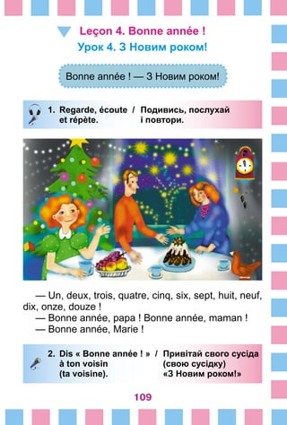 109
Leçon 4. Bonne année !
Урок 4. З Новим роком!
Bonne année ! — З Новим роком!
1.	 Regarde, écoute /	 Подивись, послухай
		 et répète. 	 і повтори.
— Un, deux, trois, quatre, cinq, six, sept, huit, neuf,
dix, onze, douze !
— Bonne année, papa ! Bonne année, maman !
— Bonne année, Marie !
2.	 Dis « Bonne année ! » /	 Привітай свого сусіда
		 à ton voisin 	 (свою сусідку)
		 (ta voisine). 	 «З Новим роком!»
 