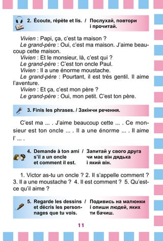 11
2.	 Écoute, répète et lis. /	 Послухай, повтори
			 і прочитай.
Vivien : Papi, ça, c’est ta maison ?
Le grand-père : Oui, c’est ma maison. J’aime beau-
coup cette maison.
Vivien : Et le monsieur, là, c’est qui ?
Le grand-père : C’est ton oncle Paul.
Vivien : Il a une énorme moustache.
Le grand-père : Pourtant, il est très gentil. Il aime
l’aventure.
Vivien : Et ça, c’est mon père ?
Le grand-père : Oui, mon petit. C’est ton père.
3. Finis les phrases. / Закінчи речення.
C’est ma ... . J’aime beaucoup cette ... . Ce mon-
sieur est ton oncle ... . Il a une énor­me ... . Il aime
l’ ... .
4.	 Demande à ton ami /	 Запитай у свого друга
		 s’il a un oncle 	 чи має він дядька
		 et comment il est. 	 і який він.
1. Victor as-tu un oncle ? 2. Il s’appelle comment ?
3. Il a une moustache ? 4. Il est comment ? 5. Qu’est-
ce qu’il aime ?
5.	 Regarde les dessins /	 Подивись на малюнки
		 et décris les person-	 і опиши людей, яких
		 nages que tu vois. 	 ти бачиш.
 