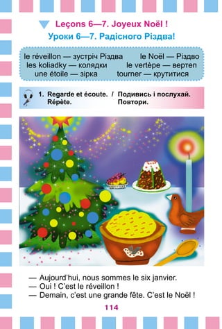 114
Leçons 6—7. Joyeux Noël !
Уроки 6—7. Радісного Різдва!
le réveillon — зустріч Різдва le Noël — Різдво
les koliadky — колядки le vertèpe — вертеп
une étoile — зірка tourner — крутитися
1.	 Regarde et écoute. /	 Подивись і послухай.
		 Répète. 	 Повтори.
—	Aujourd’hui, nous sommes le six janvier.
—	Oui ! C’est le réveillon !
—	Demain, c’est une grande fête. C’est le Noël !
 