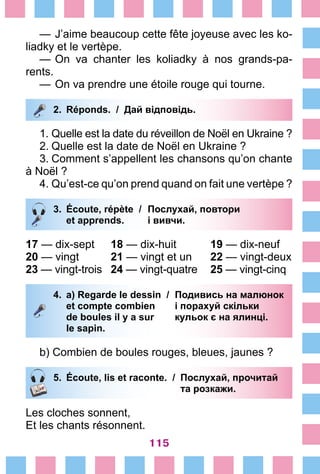 115
—	J’aime beaucoup cette fête joyeuse avec les ko-
liadky et le vertèpe.
—	On va chanter les koliadky à nos grands-pa-
rents.
—	On va prendre une étoile rouge qui tourne.
2.	 Réponds. / Дай відповідь.
1.	Quelle est la date du réveillon de Noël en Ukraine ?
2.	Quelle est la date de Noël en Ukraine ?
3.	Comment s’appellent les chansons qu’on chante
à Noël ?
4.	Qu’est-ce qu’on prend quand on fait une vertèpe ?
3.	 Écoute, répète /	 Послухай, повтори
		 et apprends. 	 і вивчи.
17 — dix-sept	 18 — dix-huit	 19 — dix-neuf
20 — vingt	 21 — vingt et un	 22 — vingt-deux
23 — vingt-trois	 24 — vingt-quatre	 25 — vingt-cinq
4.	 a) Regarde le dessin /	 Подивись на малюнок
		 et compte combien 	 і порахуй скільки
		 de boules il y a sur 	 кульок є на ялинці.
		 le sapin.
b) Combien de boules rouges, bleues, jaunes ?
5.	 Écoute, lis et raconte. /	 Послухай, прочитай
			 та розкажи.
Les cloches sonnent,
Et les chants résonnent.
 