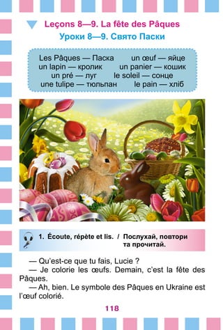 118
Leçons 8—9. La fête des Pâques
Уроки 8—9. Свято Паски
Les Pâques — Паска un œuf — яйце
un lapin — кролик un panier — кошик
un pré — луг le soleil — сонце
une tulipe — тюльпан le pain — хліб
1.	 Écoute, répète et lis. /	 Послухай, повтори
			 та прочитай.
— Qu’est-ce que tu fais, Lucie ?
— Je colorie les œufs. Demain, c’est la fête des
Pâques.
— Ah, bien. Le symbole des Pâques en Ukraine est
l’œuf colorié.
 
