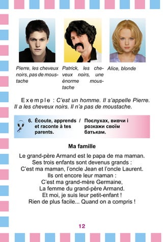 12
Pierre, les cheveux
noirs, pas de mous-
tache
Patrick, les che­
veux noirs, une
énorme mous-
tache
Alice, blonde
E x e m p l e  : C’est un homme. Il s’appelle Pierre.
Il a les cheveux noirs. Il n’a pas de moustache.
6.	 Écoute, apprends /	 Послухах, вивчи і
		 et raconte à tes 	 розкажи своїм
		 parents. 	 батькам.
Ma famille
Le grand-père Armand est le papa de ma maman.
Ses trois enfants sont devenus grands :
C’est ma maman, l’oncle Jean et l’oncle Laurent.
Ils ont encore leur maman :
C’est ma grand-mère Germaine,
La femme du grand-père Armand.
Et moi, je suis leur petit-enfant !
Rien de plus facile... Quand on a compris !
 