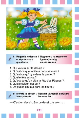121
8.	 Regarde le dessin /	 Подивись на малюнок
		 et réponds aux 	 і дай відповіді
		 questions. 	 на запитання.
1.	Qui vois-tu sur le dessin ?
2.	Qu’est-ce que la fille a dans sa main ?
3.	Qu’est-ce qu’il y a dans le panier ?
4.	Quelle fête est-ce ?	
5.	Qu’est-ce qu’on dit à la fête des Pâques ?
6.	Quelle saison est-ce ?
7.	De quelle couleur sont les fleurs ?
9.	 Montre le dessin /	Покажи малюнок батькам
		 à tes parents. 	 і опиши його.
— C’est un dessin. Sur ce dessin, je vois … .
 