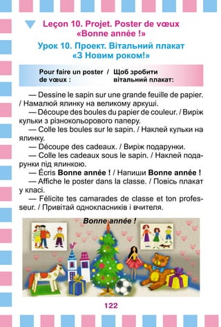 122
Leçon 10. Projet. Poster de vœux
«Bonne année !»
Урок 10. Проект. Вітальний плакат
«З Новим роком!»
	Pour faire un poster /	 Щоб зробити
	de vœux : 	 вітальний плакат:
— Dessine le sapin sur une grande feuille de papier.
/ Намалюй ялинку на великому аркуші.
— Découpe des boules du papier de couleur. / Виріж
кульки з різнокольорового паперу.
— Colle les boules sur le sapin. / Наклей кульки на
ялинку.
— Découpe des cadeaux. / Виріж подарунки.
— Colle les cadeaux sous le sapin. / Наклей пода­
рунки під ялинкою.
— Écris Bonne année ! / Напиши Bonne année !
— Affiche le poster dans la classe. / Повісь плакат
у класі.
— Félicite tes camarades de classe et ton profes-
seur. / Привітай однокласників і вчителя.
Bonne année !
 