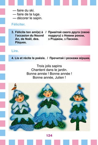 124
— faire du ski.
— faire de la luge.
— décorer le sapin.
Féliciter.
3.	Félicite ton ami(e) à /	 Привітай свого друга (свою
	 l’occasion du Nouvel	 подругу) з Новим роком,
	 An, de Noël, des.	 з Різдвом, з Паскою.
	 Pâques.
Lire.
4. Lis et récite la poésie. / Прочитай і poзкажи віршик.
Trois jolis sapins
Chantent dans le jardin.
Bonne année ! Bonne année !
Bonne année, Julien !
 