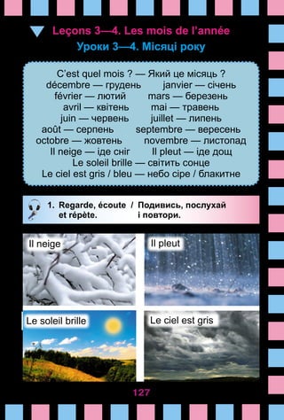 127
Leçons 3—4. Les mois de l’année
Уроки 3—4. Місяці року 
C’est quel mois ? — Який це місяць ?
décembre — грудень janvier — січень
février — лютий mars — березень
avril — квітень mai — травень
juin — червень juillet — липень
août — серпень septembre — вересень
octobre — жовтень novembre — листопад
Il neige — іде сніг Il pleut — іде дощ
Le soleil brille — світить сонце
Le ciel est gris / bleu — небо сіре / блакитне
1.	 Regarde, écoute /	 Подивись, послухай
		 et répète. 	 і повтори.
Il neige Il pleut
Le soleil brille Le ciel est gris
 
