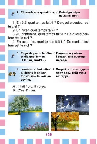 128
2.	 Réponds aux questions. /	 Дай відповідь
			 на запитання.
1. En été, quel temps fait-il ? De quelle couleur est
le ciel ?
2. En hiver, quel temps fait-il ?
3. Au printemps, quel temps fait-il ? De quelle cou-
leur est le ciel ?
4. En automne, quel temps fait-il ? De quelle cou-
leur est le ciel ?
3.	 Regarde par la fenêtre /	 Подивись у вікно
		 et dis quel temps 	 і скажи, яка cьогодні
		 il fait aujourd’hui. 	 погода.
4.	 Jouez aux devinettes: /	 Пограйте: ти загадуєш
		 tu décris la saison, 	 пору року, твій сусід
		 ton voisin / ta voisine 	 відгадує.
		 devine.
A : Il fait froid. Il neige.
B : C’est l’hiver.
 