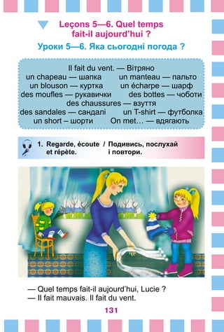 131
Leçons 5—6. Quel temps
fait-il aujourd’hui ?
Уроки 5—6. Яка сьогодні погода ?
Il fait du vent. — Вітряно
un chapeau — шапка un manteau — пальто
un blouson — куртка un écharpe — шарф
des moufles — рукавички des bottes — чоботи
des chaussures — взуття
des sandales — сандалі un T-shirt — футболка
un short – шорти On met… — вдягають
1.	Regarde, écoute /	 Подивись, послухай
		 et répète. 	 і повтори.
— Quel temps fait-il aujourd’hui, Lucie ?
— Il fait mauvais. Il fait du vent.
 