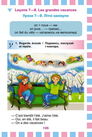135
Leçons 7—8. Les grandes vacances 
Уроки 7—8. Літні канікули
on = nous — ми
on joue… — граємо...
on fait du vélo — катаємось на велосипеді
1.	 Regarde, écoute /	 Подивись, послухай
		 et répète. 	 і повтори.
— C’est bientôt l’été. J’aime l’été.
— Oui, en été, il fait beau.
— On a des vacances !
 