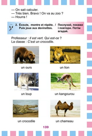 139
— On sait calculer.
— Très bien. Bravo ! On va au zoo ?
— Hourra !
2.	 Écoute, montre et répète. /	 Послухай, покажи
		 Puis joue aux devinettes. 	 і повтори. Потім
			 вгадай.
Professeur : Il est vert. Qui est-ce ?
La classe : C’est un crocodile.
un ours un lion
un loup un kangourou
un crocodile un chameau
 
