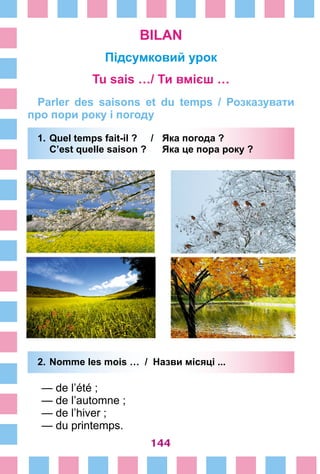144
BILAN
Підсумковий урок
Tu sais …/ Ти вмієш …
Parler des saisons et du temps / Розказувати
про пори року і погоду
1.	Quel temps fait-il ? /	 Яка погода ?
	 C’est quelle saison ? 	 Яка це пора року ?
2.	Nomme les mois … / Назви місяці ...
— de l’été ;
— de l’automne ;
— de l’hiver ;
— du printemps.
 