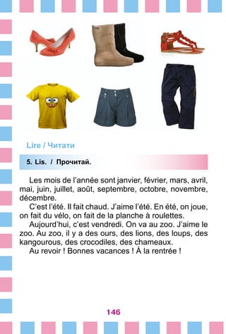 146
Lire / Читати
5.	Lis. / Прочитай.
Les mois de l’année sont janvier, février, mars, avril,
mai, juin, juillet, août, septembre, octobre, novembre,
décembre.
C’est l’été. Il fait chaud. J’aime l’été. En été, on joue,
on fait du vélo, on fait de la planche à roulettes.
Aujourd’hui, c’est vendredi. On va au zoo. J’aime le
zoo. Au zoo, il y a des ours, des lions, des loups, des
kangourous, des crocodiles, des chameaux.
Au revoir ! Bonnes vacances ! À la rentrée !
 