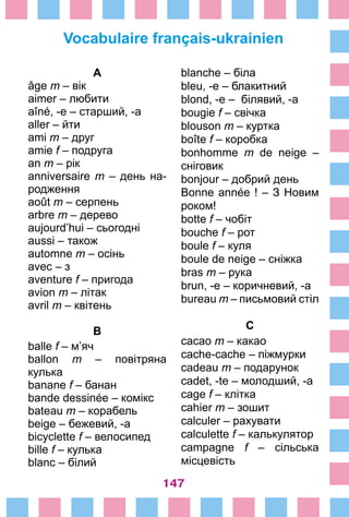 147
Vocabulaire français-ukrainien
blanche – біла
bleu, -e – блакитний
blond, -e – білявий, -а
bougie f – cвічка
blouson m – куртка
boîte f – коробка
bonhomme m de neige –
сніговик
bonjour – добрий день
Bonne année ! – З Новим
роком!
botte f – чобіт
bouche f – рот
boule f – куля
boule de neige – сніжка
bras m – рука
brun, -e – коричневий, -а
bureau m – письмовий стіл
C
cacao m – какао
cache-cache – піжмурки
cadeau m – подарунок
cadet, -te – молодший, -а
cage f – клітка
cahier m – зошит
calculer – рахувати
calculette f – калькулятор
campagne f – сільська
місцевість
A
âge m – вік
aimer – любити
aîné, -e – старший, -а
aller – йти
ami m – друг
amie f – подруга
an m – рік
anniversaire m – день на­
родження
août m – серпень
arbre m – дерево
aujourd’hui – сьогодні
aussi – також
automne m – осінь
avec – з
aventure f – пригода
avion m – літак
avril m – квітень
B
balle f – м’яч
ballon m – повітряна
кулька
banane f – банан
bande dessinée – комікс
bateau m – корабель
beige – бежевий, -а
bicyclette f – велосипед
bille f – кулька
blanc – білий
 