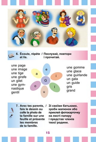 15
6.	 Écoute, répète /	Послухай, повтори
		 et lis. 	 і прочитай.
7.	 Avec tes parents, /	 Зі своїми батьками,
		 fais le dessin ou 	 зроби малюнок або
		 colle la photo de 	 приклей фотокарточку
		 ta famille sur une 	 на листі паперу
		 feuille et présente 	 і представ членів
		 les membres 	 твоєї родини.
		 de ta famille.
G
i
u
o
a
e
une page
une image
une tige
une girafe
un gilet
une gym-
nastique
gentil
une gomme
une glace
une guirlande
un gala
un guide
gris
grand
l
 