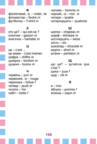 158
Ф
фіолетовий, -а – violet, -te
фломастер – feutre m
футболка – T-shirt m
Х
xто це? – qui est-ce ?
хлопчик – garçon m
хом’ячок – hamster m
Ц
це – c’est ...
це мама – c’est maman
цифра – chiffre m
цукерка – bonbon m
цуценя – toutou m
Ч
червень – juin m
червоний, -а – rouge
черепаха – tortue f
четвер – jeudi m
читати – lire
чобіт – botte f
чоловік – homme m
чорний, -а – noir, -e
чотири – quatre
чотирнадцять – quatorze
Ш
шапка – chapeau m
шарф – écharpe m
шістнадцять – seize
шість – six
шоколад – chocolat m
шорти – short m
штани – pantalon m
Щ
що це? – qu’est-ce que
c’est ?
щока – joue f
щур – rat m
Я
я – moi
яблуко – pomme f
ялинка – sapin m
 
