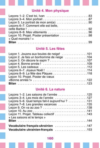 160
Unité 4. Mon physique
Leçons 1–2. C’est toi, Ivan  . . . . . . . . . . . . . . . . . . . . . . . . . 83
Leçons 3–4. Mon portrait  . . . . . . . . . . . . . . . . . . . . . . . . . . 87
Leçon 5. Le portrait de mon ami(e)  . . . . . . . . . . . . . . . . . . 90
Leçons 6–7. Comment elle est belle,
cette Barbie !  . . . . . . . . . . . . . . . . . . . . . . . . . . . . . . . . . . . 92
Leçons 8–9. Mes vêtements . . . . . . . . . . . . . . . . . . . . . . . .96
Leçon 10. Projet. Poster présentation  . . . . . . . . . . . . . . . . 98
« Quel monstre ! »
Bilan  . . . . . . . . . . . . . . . . . . . . . . . . . . . . . . . . . . . . . . . . . . 99
Unité 5. Les fêtes
Leçon 1. Jouons aux boules de neige!  . . . . . . . . . . . . . . . 101
Leçon 2. Je fais un bonhomme de neige  . . . . . . . . . . . . . 104
Leçon 3. On décore le sapin ?  . . . . . . . . . . . . . . . . . . . . . 107
Leçon 4. Bonne année !  . . . . . . . . . . . . . . . . . . . . . . . . . . 109
Leçon 5. Les cadeaux  . . . . . . . . . . . . . . . . . . . . . . . . . . .  112
Leçons 6–7. Joyeux Noël !  . . . . . . . . . . . . . . . . . . . . . . .  114
Leçons 8–9. La fête des Pâques  . . . . . . . . . . . . . . . . . . .  118
Leçon 10. Projet. Poster de vœux
«Bonne année !»  . . . . . . . . . . . . . . . . . . . . . . . . . . . . . . . 122
Bilan  . . . . . . . . . . . . . . . . . . . . . . . . . . . . . . . . . . . . . . . . . 123
Unité 6. La nature
Leçons 1–2. Les saisons de l’année  . . . . . . . . . . . . . . . . 125
Leçons 3–4. Les mois de l’année  . . . . . . . . . . . . . . . . . . . 127
Leçons 5–6. Quel temps fait-il aujourd’hui ?  . . . . . . . . . . 131
Leçons 7–8. Les grandes vacances  . . . . . . . . . . . . . . . . . 135 
Leçon 9. On va au zoo ?  . . . . . . . . . . . . . . . . . . . . . . . . . 138
Leçon 10. Au zoo  . . . . . . . . . . . . . . . . . . . . . . . . . . . . . . . 141
Leçon 11. Projet. Tableau collectif  . . . . . . . . . . . . . . . . . . 143
« Les saisons et le temps »
Bilan  . . . . . . . . . . . . . . . . . . . . . . . . . . . . . . . . . . . . . . . . . 144
Vocabulaire français-ukrainien  . . . . . . . . . . . . . . . . . . . 147
Vocabulaire ukrainien-français  . . . . . . . . . . . . . . . . . . . 153
 