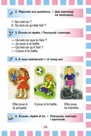 19
2.	 Réponds aux questions. /	 Дай відповіді
			 на запитання.
1.	Qui est-ce ?	
2. Qu’est-ce qu’elle fait ?
3. Écoute et répète. / Послухай і повтори.
— Qu’est-ce que tu fais ?	
— Je joue à la balle.
— Qu’est-ce qu’il fait ?	
— Il joue à la balle.
4. À vous maintenant ! / А тепер ви!
Elle joue à Il joue à la balle. Elle joue
la poupée. la marelle.
5.	 Écoute, répète et lis. /	 Послухай, повтори
			 і прочитай.
 