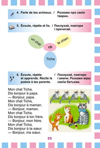 23
4.	 Parle de tеs animaux. /	 Розкажи про своїх
		 	 тварин.		
5.	 Écoute, répète et lis. /	 Послухай, повтори
			 і прочитай.
ch
le chien
Ticha
un chat
6.	 Écoute, répète /	 Послухай, повтори
		 et apprends. Récite la	 і вивчи. Розкажи вірш
		 poésie à tes parents.	 своїм батькам.
Mon chat Ticha,
Dis bonjour à papa.
— Bonjour, papa.
Mon chat Ticha,
Dis bonjour à maman.
— Bonjour, maman.
Mon chat Ticha,
Dis bonjour à ton frère.
— Bonjour, mon frère.
Mon chat Ticha,
Dis bonjour à ta sœur.
— Bonjour, ma sœur.
 