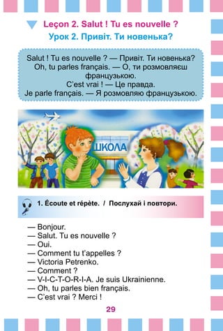 29
Leçon 2. Salut ! Tu es nouvelle ?
Урок 2. Привіт. Ти новенька?
Salut ! Tu es nouvelle ? — Привіт. Ти новенька?
Oh, tu parles français. — О, ти розмовляєш
французькою.
C’est vrai ! — Це правда.
Je parle français. — Я розмовляю французькою.
1. Écoute et répète. / Послухай і повтори.
— Bonjour.
— Salut. Tu es nouvelle ?
— Oui.
— Comment tu t’appelles ?
— Victoria Petrenko.
— Comment ?
— V-I-C-T-O-R-I-A. Je suis Ukrainienne.
— Oh, tu parles bien français.
— C’est vrai ? Merci !
 