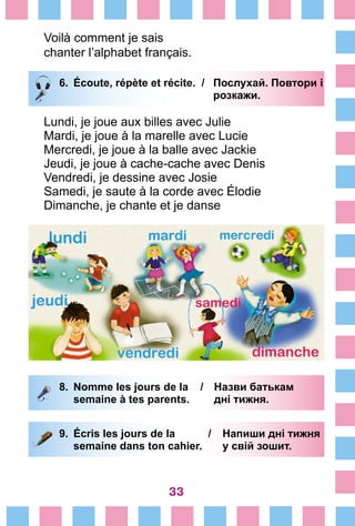 33
Voilà comment je sais
chanter l’alphabet français.
6.	 Écoute, répète et récite. /	 Послухай. Повтори і
			 розкажи.
Lundi, je joue aux billes avec Julie
Mardi, je joue à la marelle avec Lucie
Mercredi, je joue à la balle avec Jackie
Jeudi, je joue à cache-cache avec Denis
Vendredi, je dessine avec Josie
Samedi, je saute à la corde avec Élodie
Dimanche, je chante et je danse
8.	 Nomme les jours de la /	 Назви батькам
		 semaine à tes parents. 	 дні тижня.
9. 	Écris les jours de la /	 Напиши дні тижня
		 semaine dans ton cahier.	 у свій зошит.
		
 